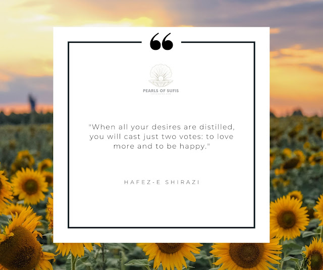 "When all your desires are distilled, you will cast just two votes: to love more and to be happy." - Hafez-e Shirazi