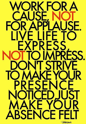 Work for a cause, not for applause live life to express, not to impress. Don't strive to make your presence noticed just make your absence felt.