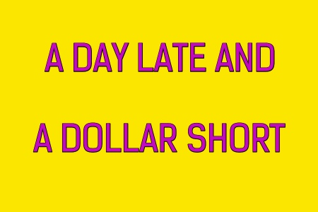 A DAY LATE AND A DOLLAR SHORT