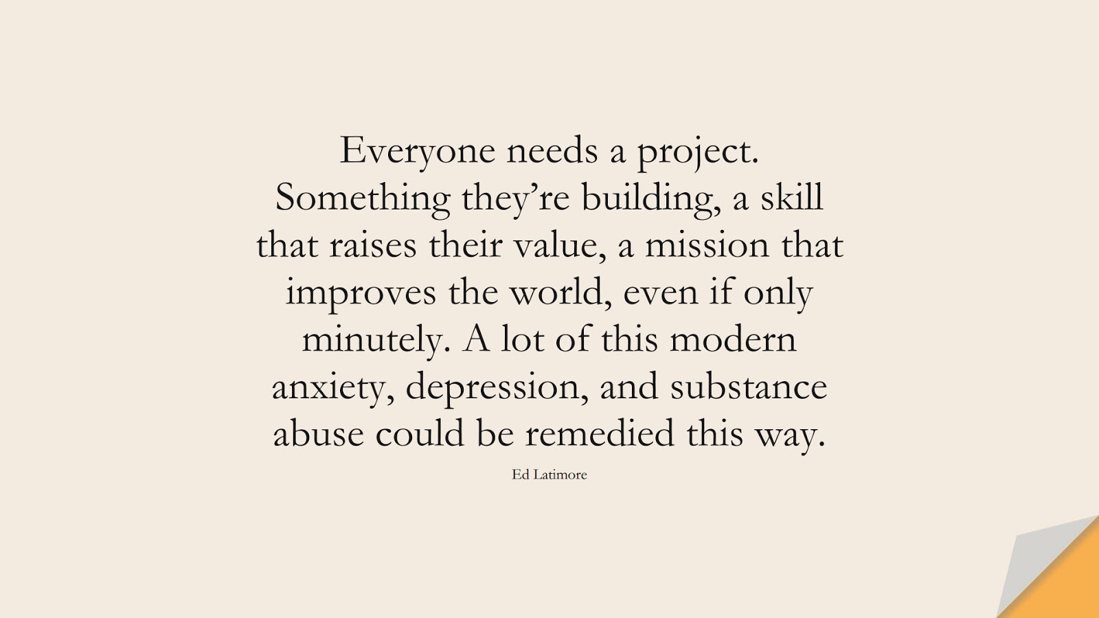 Everyone needs a project. Something they’re building, a skill that raises their value, a mission that improves the world, even if only minutely. A lot of this modern anxiety, depression, and substance abuse could be remedied this way. (Ed Latimore);  #DepressionQuotes