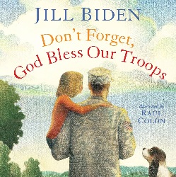 Don't Forget, God Bless Our Troops | Hardcover – Picture Book: 40 pages | by Dr Jill Biden (Author), Raúl Colón (Illustrator). Publisher: Simon and Schuster/Paula Wiseman Books; Illustrated edition (June 5, 2012)