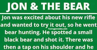 Jon was excited about his new rifle and wanted to try it out, so he went bear hunting. He spotted a small black bear and shot it. There was then a tap on his shoulder and he turned round to see a larger black bear.  The black bear said "You've got two choices, I either maul you to death or we have sex." Jon decided to bend over.    Even though he felt sore for two weeks, Jon soon recovered and vowed revenge. He headed out on another trip, found the black bear, and shot it. Immediately, there was another tap on his shoulder. This time a big brown bear stood right next to him.    The brown bear said, "That was a huge mistake, Jon. You've got two choices. Either I maul you to death or we'll have rough sex." Again, Jon thought it was better to comply.    Although he survived, it was several months before Jon finally recovered. Outraged, he headed back to the woods, managed to track down the brown bear, and shot it. He felt sweet revenge, but then there was a tap on his shoulder. He turned round to find a gigantic grizzly bear standing there.    The grizzly bear said, "Admit it, Jon, you don't come here for the hunting, do you?"