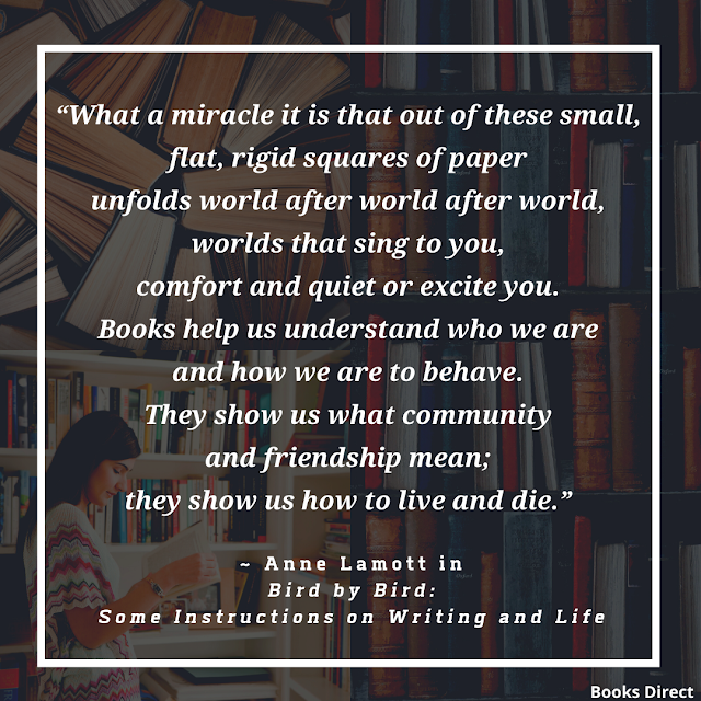 “What a miracle it is that out of these small, flat, rigid squares of paper unfolds world after world after world, worlds that sing to you, comfort and quiet or excite you. Books help us understand who we are and how we are to behave. They show us what community and friendship mean; they show us how to live and die.”  ~ Anne Lamott in Bird by Bird: Some Instructions on Writing and Life