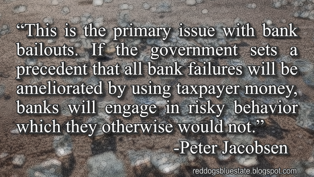 “[T]his is the primary issue with bank bailouts. If the government sets a precedent that all bank failures will be ameliorated by using taxpayer money, banks will engage in risky behavior which they otherwise would not.” -Peter Jacobsen