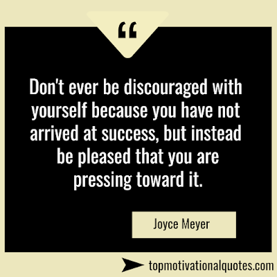 Encouraging Quote - Don't ever be discouraged with yourself because you have not arrived at success, but instead be pleased that you are pressing toward it.   Joyce Meyer