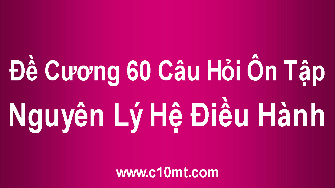 Đề Cương 60 Câu Hỏi Ôn Tập Nguyên Lý Hệ Điều Hành - Phạm Văn Đồng