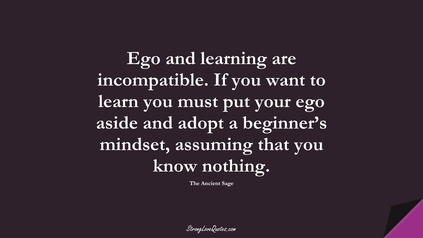 Ego and learning are incompatible. If you want to learn you must put your ego aside and adopt a beginner’s mindset, assuming that you know nothing. (The Ancient Sage);  #LearningQuotes