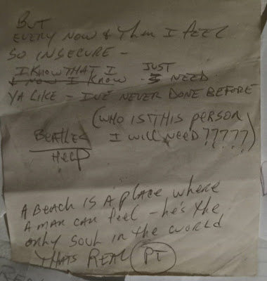 Two very very special lyrics! Top one is from The Beatles... HELP! This fuckin' song got me thru SO many moments of emotional stress along the way!! "But every now & then I feel so insecure... I know that I just need ya like... I've never done before!" Wow... fuckin' John Lennon!!! And the second is my favorite lyric of all time!!!! From the song "Bellboy"... written by the man... Pete Townshend!! "A beach is a place where a man can feel... he's the only soul in the world that's real!!!" I've been writing since I'm a teenager... and I'll never write anything... so incredible!!!