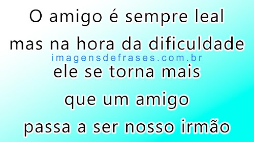 O amigo é sempre leal mas na hora da dificuldade; passa a ser nosso irmão