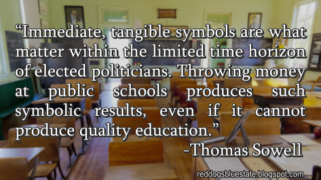 “Immediate, tangible symbols are what matter within the limited time horizon of elected politicians. Throwing money at public schools produces such symbolic results, even if it cannot produce quality education.” -Thomas Sowell