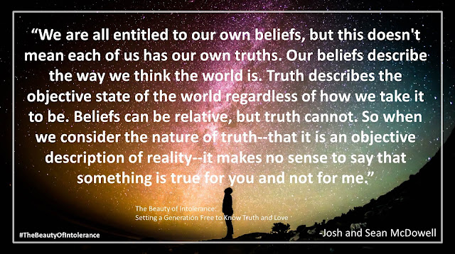 Quote from "The Beauty of Intolerance: Setting A Generation Free to Know Truth and Love" by Josh McDowell and Sean McDowell: "We are all entitled to our own beliefs, but this doesn't mean each of us has our own truths. Our beliefs describe the way we think the world is. Truth describes the objective state of the world regardless of how we take it to be. Beliefs can be relative, but truth cannot. So when we consider the nature of truth--that it is an objective description of reality--it makes no sense to say that something is true for you and not for me." #TheBeautyofIntolerance #Culture #Truth #Love #Politics #Christianity #Bible