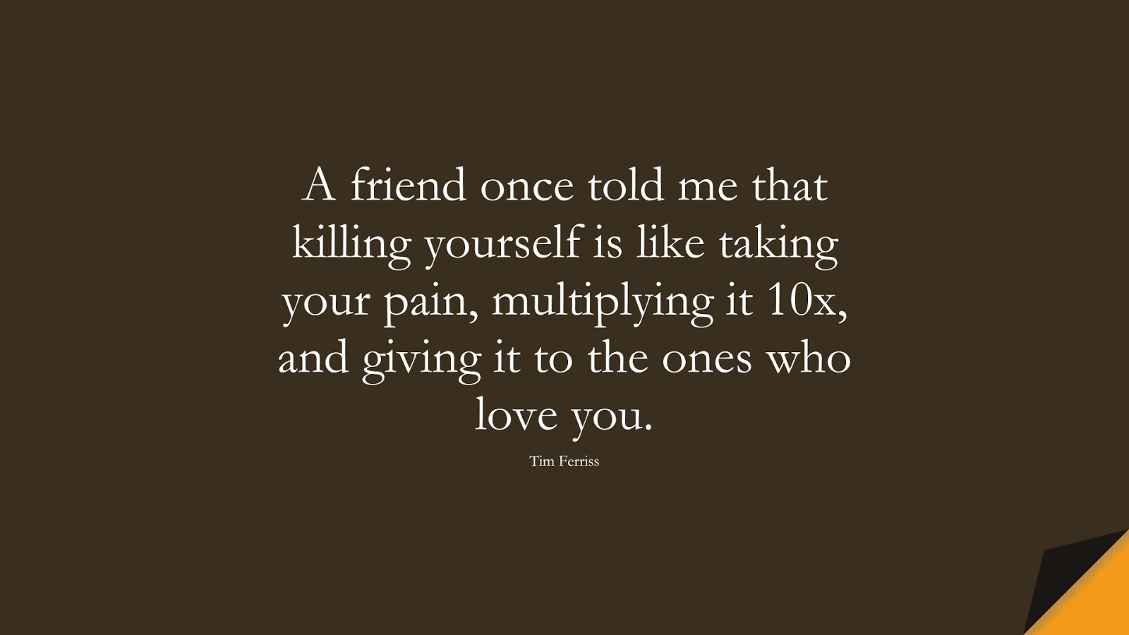 A friend once told me that killing yourself is like taking your pain, multiplying it 10x, and giving it to the ones who love you. (Tim Ferriss);  #TimFerrissQuotes