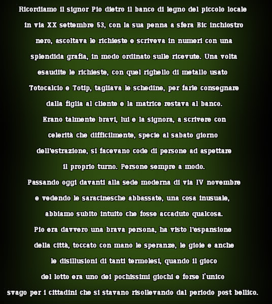 Ricordiamo il signor Pio dietro il banco di legno del piccolo locale  in via XX settembre 53, con la sua penna a sfera Bic inchiostro  nero, ascoltava le richieste e scriveva in numeri con una  splendida grafia, in modo ordinato sulle ricevute. Una volta  esaudite le richieste, con quel righello di metallo usato  Totocalcio e Totip, tagliava le schedine, per farle consegnare  dalla figlia al cliente e la matrice restava al banco.  Erano talmente bravi, lui e la signora, a scrivere con  celerità che difficilmente, specie al sabato giorno  dell'estrazione, si facevano code di persone ad aspettare  il proprio turno. Persone sempre a modo.  Passando oggi davanti alla sede moderna di via IV novembre  e vedendo le saracinesche abbassate, una cosa inusuale,  abbiamo subito intuito che fosse accaduto qualcosa.  Pio era davvero una brava persona, ha visto l'espansione  della città, toccato con mano le speranze, le gioie e anche  le disillusioni di tanti termolesi, quando il gioco  del lotto era uno dei pochissimi giochi e forse l’unico  svago per i cittadini che si stavano risollevando dal periodo post bellico.