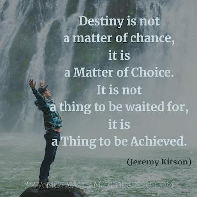 Inspirational Words Of Wisdom About Life: “Destiny is not a matter of chance, it is a matter of choice. It is not a thing to be waited for, it is a thing to be achieved.” - Jeremy Kitson