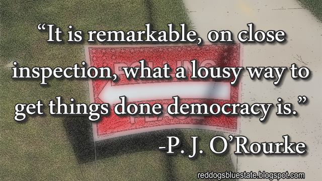 “It is remarkable, on close inspection, what a lousy way to get things done democracy is.” -P. J. O’Rourke