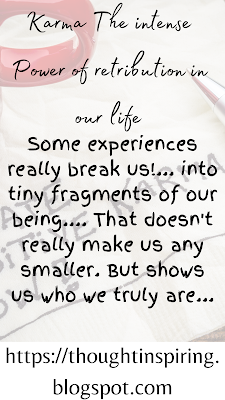 Karma The Intense Power Of Retribution In Our Life    Some experiences really break us!... into tiny fragments of our being.... That doesn't really make us any smaller. But shows us who we truly are. And also shows us who believes in us! Inspite of these experiences we have to have faith in ourselves as no matter what we know who we truly are! And believe in the higher powers of retribution.... also known as Karma!  https://thoughtinspiring.blogspot.com