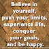 Believe in yourself, push your limits, experience life, conquer your goals, and be happy.