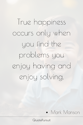 True happiness occurs only when you find the problems you enjoy having and enjoy solving.