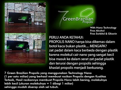 7 Green Brazilian Propolis merupakan propolis yang diformulasikan dengan menggunakan teknologi nano seperjuta micro molekul untuk menghasilkan propolis yang mudah diserap tubuh tanpa meninggalkan kandungan lilin lebah (wax) sehingga aman untuk dikonsumsi dalam jangka panjang. Khasiat 1 tetes 7 green brazilian propolis sama dengan 27 tetes propolis reguler.  Nano Technologi Bebas Al khohol, bebas Sarbito & Gliserin  Perlu Anda Ketahui Bahwa Propolis NANO hanya bisa dikemas dalambotol kaca bukan botol plastik, Mengapa ? Zat padat dalam kaca berbeda dengan plastik karena molekul cair NANO yang sangat kecil bisa masuk ke dalam serat zat padat plastik dan terurai dengan propolis sehingga khasiat propolis menjadi berkurang. 7 Green Brazilian Propolis yang menggunakan Technology Nano (1 per satu miliar) yang berhasil membuat racikan Propolis dengan Kualitas Terbaik, Hasil racikannya membuat 7 Green Brazilian Propolis lebih bening, molekulnya lebih kecil, sehingga mudah diserap oleh tubuh