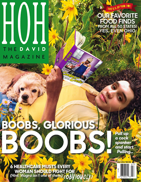 A photoshopped cover of O, the Oprah Magazine changed to HOH, the David Magazine, with Oprah laying on her back in a flower bed, reading a book and holding a cocker spaniel in her lap, has been replaced with David's face in the same pose, and the book has been re-skinned to have the front and back covers of "Cookin' With Coolio, 5 star meals on a 1 star budget", with the spine of the original book colored purple to match the scheme of Coolio's book, with the word "Coolio" from the front cover pasted on the spine. The primary headline in big letters on this magazine now reads "Boobs, Glorious Boobs!" (as opposed to the original "books") and instead of "Pull up a cocker spaniel and start reading..." it says "Pull up a cock spanker and start Pulling..." because David practices all forms of humor. The other two headlines are left un-touched, but given added words by David: "6 Healthcare Musts Every Woman Should Fight For...(Hint: Viagra isn't one of them)" has the added parenthetical (OBVIOUSLY) in a font that looks like rushed paintbrush strokes, though it is the same white color as the other font. Up top in the right corner, "The U.S. of YUM: Our Favorite Food Finds from all 50 states" includes the extra text "Yes, even Ohio"