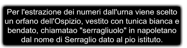 Per l'estrazione dei numeri dall'urna viene scelto un orfano dell'Ospizio, vestito con tunica bianca e bendato, chiamatao "serragliuolo" in napoletano dal nome di Serraglio dato al pio istituto.