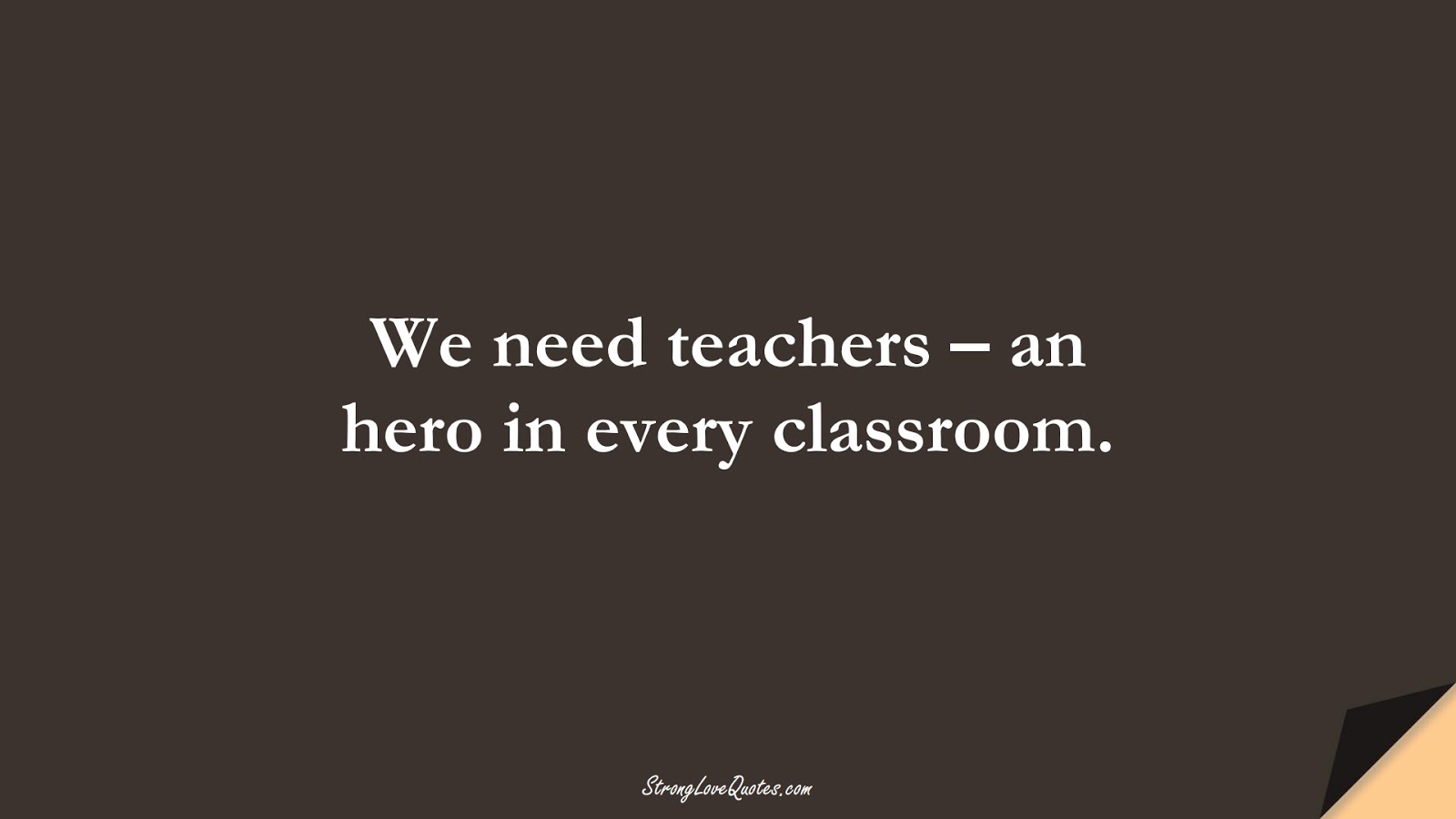 We need teachers – an hero in every classroom.FALSE
