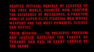 Despite official denials by leaders of the free world, sources now confirm the existence of MegaForce, a phantom army of super elite fighting men whose weapons are the most powerful science can devise.  Their mission .... to preserve freedom and justice battling the forces of tyranny and evil in every corner of the globe.