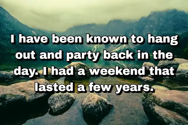 48. “I have been known to hang out and party back in the day. I had a weekend that lasted a few years.”