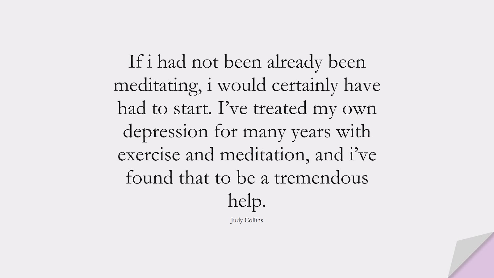 If i had not been already been meditating, i would certainly have had to start. I’ve treated my own depression for many years with exercise and meditation, and i’ve found that to be a tremendous help. (Judy Collins);  #HealthQuotes