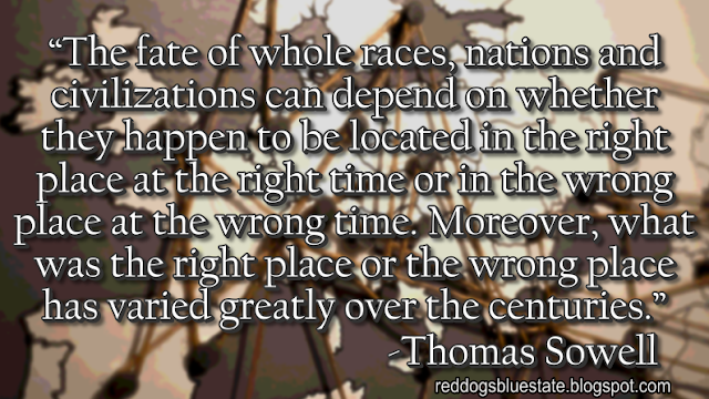 “The fate of whole races, nations and civilizations can depend on whether they happen to be located in the right place at the right time or in the wrong place at the wrong time. Moreover, what was the right place or the wrong place has varied greatly over the centuries.” -Thomas Sowell