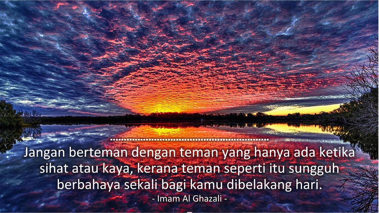 Jangan berteman dengan teman yang hanya ada ketika sihat atau kaya, kerana teman seperti itu sungguh berbahaya sekali bagi kamu dibelakang hari. (Imam Al Ghazali)