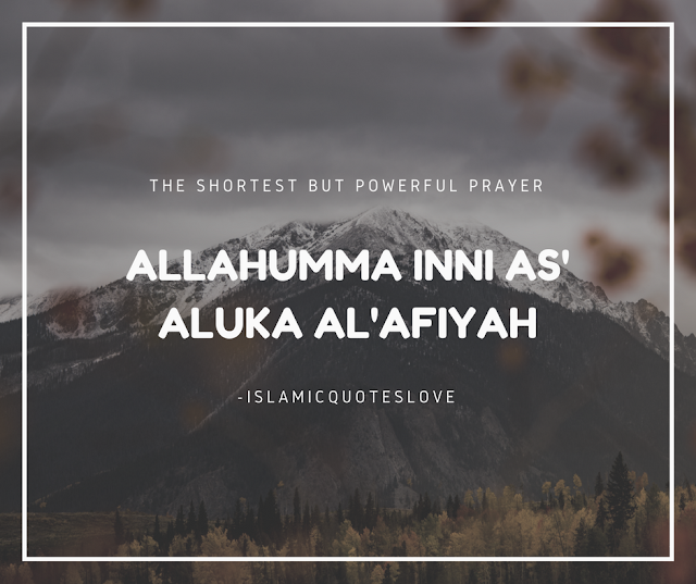  ALLAHUMMA INNI AS' ALUKA AL'AFIYAH  The SHORTEST BUT POWERFUL PRAYER  Do you know it ???..  Al-Abbas (R.A.), the uncle of the Prophet (pbuh), came to the Prophet (PBUH) and said:  “Ya Rasulullah, teach me a du'a.”  The Prophet ( PBUH) said: “O my uncle, say:  ALLAHUMMA INNI AS' ALUKA AL'AFIYAH  (O Allah, I ask you for afiyah).  Now what is Afiyah? Afiyah means -   ● To be saved from any afflictions, you are in afiyah.  ● To be healthy, you are in afiyah.  ● To have enough money, you are in afiyah.  ● To live, you are in afiyah.  ● To have your children protected, you are in afiyah.  ●And if you are forgiven and not punished, you are in afiyah.  So basically, Afiyah means:  “O Allah, protect me from any pain and sufferings.”  This includes both dun'ya and akhirah.  Al-Abbas (R.A.) thought about this for a while, and then he came back after a few days and said (paraphrased):  “Ya Rasulullah, this du'a seems a little short. I want something big.”  The Prophet (PBUH) said: “My dear uncle, ask Allah for Afiyah for Wallahi, you cannot be given anything better than afiyah.”  It is a simple du'a. Sincerely mean what you say while praying.  “O Allah, I ask You to be saved from any: distress,  grief,  hardship,  harm, and don't test me, etc.”  All of this is included in  “Allahumma inni as'aluka al'afiyah” (Riyadh As Saliheen, Sunan At-Tirmidhi).  Make sure to share this to others and tell your friends:  Prophet Muhammad (PBUH) said :  “Convey from me, even if it is one verse.” May ALLAH accept all our prayers.Ameen.