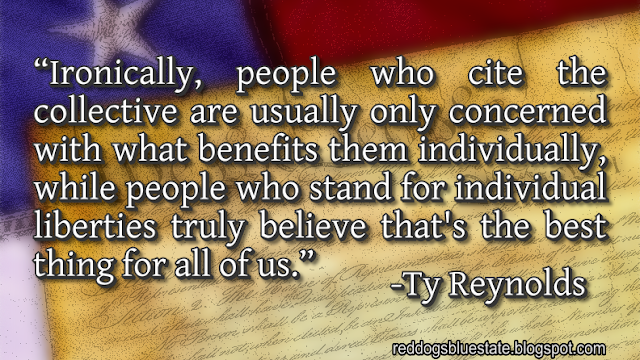 “Ironically, people who cite the collective are usually only concerned with what benefits them individually, while people who stand for individual liberties truly believe that's the best thing for all of us.” -Ty Reynolds