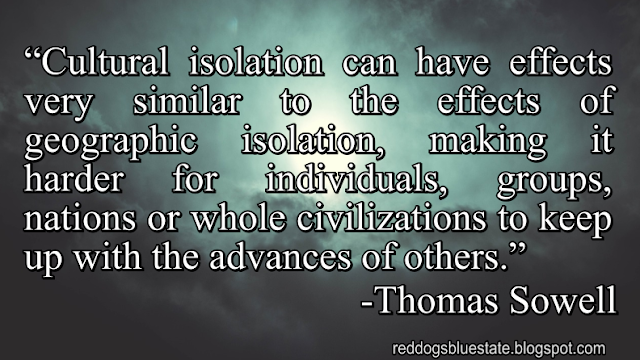 “Cultural isolation can have effects very similar to the effects of geographic isolation, making it harder for individuals, groups, nations or whole civilizations to keep up with the advances of others.” -Thomas Sowell