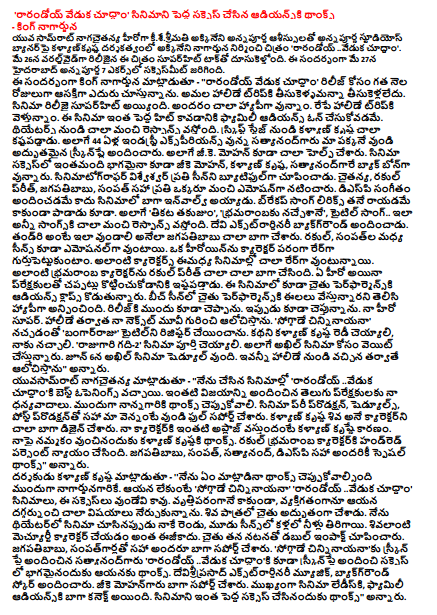  'Randhoya Celebration Let's Watch' is a big thank you to the Audience of Thanksgiving - King Nagarjuna Annapurna Studios banner is directed by Kalyan Krishna directed by Akkineni Nagarjuna and directed by 'Rarandoyi' will be screened by Annapurna blessings as young Samrat Naagachaitanya hero. Worldwide on the 26th of May, this movie is being hit by Superhit Talk. There was a succeeding day at the Annapurna 7 acre in Hyderabad on May 27. King Nagarjuna said, "Let's look at the Randhoyi celebration. Take it to Amala Holiday Trip. Movie Release is Super Hit. We all are very happy. We are going to a holiday trip. Family Audience is the only way to make this film a big hit. There is a very good response from the theaters. Kalyan Krishna worked hard from the script stage. Along with the 44-year-old Industry Experience, Satyanadu is here with our excellent screenplay. As well as the GK Mohan was also very helpful. Geek Mohan, Kalyan Krishna and Satyanandagare are the backbones of the film. Cinematographer Vishweshwar has shown each Seinny beautifully. Chaitanya, Rakulpreet, Jagapathi Babu, Sampath, everyone else as a good emotion. DSP is not only the music but it is well ventilated in the film. Bracket also sang lyrics that he did not just sing. Also, 'Tikita Takujum', 'Bhramaramba', the title song .. All songs are very good response. Devi provided Extraordinary Background. Jagapathi Babu did very well that the father should be like this. The scenes between the rakul and the sampath are also emotional. We will remember a heroine in the role of the character. Such characters are a lot of times in the movies. Ruckle Prettt has done so well with such a horror character. Any hero likes to hit the clap with audiences. Also in the film is the Audience Claps for Chaitu Performance. In the beach scene, Chetu was happy to know that he was giving venom to performance. I told you before the release. Now I am telling you. My hero super. I think about my next movie after the holiday. I liked the 'Bangaru Raju' title as I liked the 'Sogdidi Chinniyanayana'. Kalyan Krishna will do the story, I like it. The film 'Rajagari Room -2' is to be completed. We are waiting for Akhil in the film. On the 6th of June, the Akhil is scheduled to schedules. I'll think of all this after coming from Holiday. " Yasamasrat Nagasaitanya said, '' I've done the best movies of 'Randhando' 'Let's see the festival' '. Thanks to the Telugu audience who gave me such success. Thanks to my father first. The film was full of support and pre-production, schedules and post production. Kalyan Krishna Shiva is a well-known character. Kalyan Krishna is the reason for my role. Thanks to Kalyan Krishna for trusting me. Hrrud Parsent did justice to the character of Rakul Bhramaramba. Special Thanksgiving for all including Jagapathi Babu, Sampath, Satyanand and DSP. Director Kalyan Krishna said, '' I have to talk about what I mean when I talk to Nagarjuna. If he does not, 'Soggaday Chinniyanayana' 'Randandoy .. Let's see the festival' movies, these suits are not. He has learned many things from the profession, not personally and personally. Chaitu has done a great role in Shiva. When I saw the movie in the theater, I watched both the eyes and the water in the three scenes. Sivalanti's matriculation character is not easy. Chandu showed a double impact with his performance. Everyone is well supported, including Jagapathi Babu and Sampathgarh. Thanks to the screenplay of 'Sogdata Chinniyanayaana', 'Randandoy .. Let's watch', also thanks to the screenplay and thank you for being part of the success. Devi Sriprasad's Extraordinary Music has provided background score. Zeek Mohan is well supported. The film is particularly well connected to Ladies and Family Audience. Thank you for making such a big movie. "