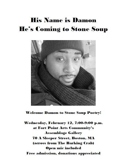 His Name is Damon He's Coming to Stone Soup Welcom Damon to Stone Soup Poetry Wednesday February 12, 7-9 PM at Fort Point Ars Community's Assemblage Gallery, 70 A Sleeper Street, Boston, MA across from the Barking Crab, Open mic included, Free admission, donations appreciated.