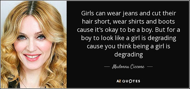 “Girls can wear jeans and cut their hair short, wear shirts and boots cause it’s okay to be a boy. But for a boy to look like a girl is degrading cause you think being a girl is degrading.” – Madonna Ciccone