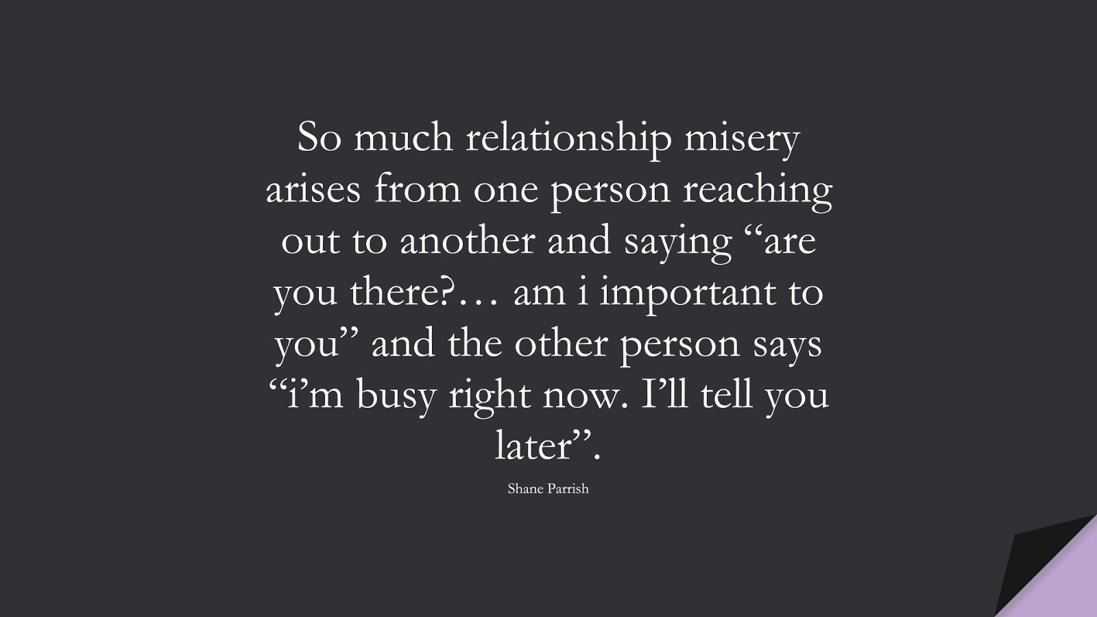 So much relationship misery arises from one person reaching out to another and saying “are you there?… am i important to you” and the other person says “i’m busy right now. I’ll tell you later”. (Shane Parrish);  #RelationshipQuotes