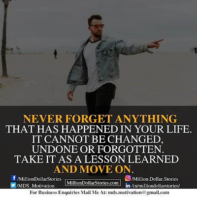 NEVER FORGET ANYTHING THAT HAS HAPPENED IN YOUR LIFE. IT CANNOT BE CHANGED, UNDONE OR FORGOTTEN. TAKE IT AS A LESSON LEARNED AND MOVE ON.