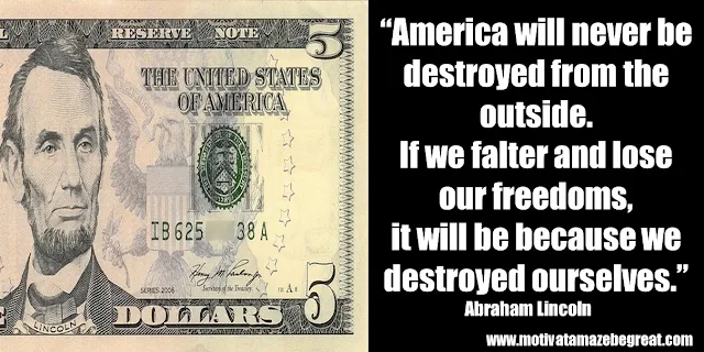 25 Abraham Lincoln Inspirational Quotes: “America will never be destroyed from the outside. If we falter and lose our freedoms, it will be because we destroyed ourselves.” ― Abraham Lincoln