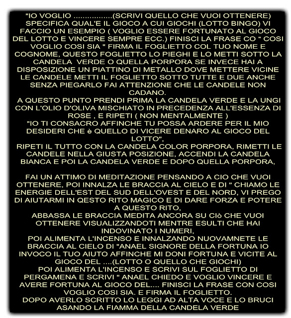 "IO VOGLIO .................(SCRIVI QUELLO CHE VUOI OTTENERE) SPECIFICA QUAL'E IL GIOCO A CUI GIOCHI (LOTTO BINGO) VI FACCIO UN ESEMPIO ( VOGLIO ESSERE FORTUNATO AL GIOCO DEL LOTTO E VINCERE SEMPRE ECC.) FINISCI LA FRASE CO " COSI VOGLIO COSI SIA " FIRMA IL FOGLIETTO COL TUO NOME E COGNOME, QUESTO FOGLIETTO LO PIEGHI E LO METTI SOTTO LA CANDELA  VERDE O QUELLA PORPORA SE INVECE HAI A DISPOSIZIONE UN PIATTINO DI METALLO DOVE METTERE VICINE LE CANDELE METTI IL FOGLIETTO SOTTO TUTTE E DUE ANCHE SENZA PIEGARLO FAI ATTENZIONE CHE LE CANDELE NON CADANO.  A QUESTO PUNTO PRENDI PRIMA LA CANDELA VERDE E LA UNGI CON L'OLIO D'OLIVA MISCHIATO IN PRECEDENZA ALL'ESSENZA DI ROSE , E RIPETI ( NON MENTALMENTE ) "IO TI CONSACRO AFFINCHE TU POSSA ARDERE PER IL MIO DESIDERI CHE è QUELLO DI VICERE DENARO AL GIOCO DEL LOTTO",  RIPETI IL TUTTO CON LA CANDELA COLOR PORPORA, RIMETTI LE CANDELE NELLA GIUSTA POSIZIONE, ACCENDI LA CANDELA BIANCA E POI LA CANDELA VERDE E DOPO QUELLA PORPORA,  FAI UN ATTIMO DI MEDITAZIONE PENSANDO A CIO CHE VUOI OTTENERE, POI INNALZA LE BRACCIA AL CIELO E DI " CHIAMO LE ENERGIE DELL'EST DEL SUD DELL'OVEST E DEL NORD, VI PREGO DI AIUTARMI IN QESTO RITO MAGICO E DI DARE FORZA E POTERE A QUESTO RITO, ABBASSA LE BRACCIA MEDITA ANCORA SU CIò CHE VUOI OTTENERE VISUALIZZANDOTI MENTRE ESULTI CHE HAI INDOVINATO I NUMERI, POI ALIMENTA L'INCENSO E INNALZANDO NUOVAMNETE LE BRACCIA AL CIELO DI "ANAEL SIGNORE DELLA FORTUNA IO INVOCO IL TUO AIUTO AFFINCHE MI DONI FORTUNA E VICITE AL GIOCO DEL ....(LOTTO O QUELLO CHE GIOCHI) POI ALIMENTA L'INCENSO E SCRIVI SUL FOGLIETTO DI PERGAMENA E SCRIVI " ANAEL CHIEDO E VOGLIO VINCERE E AVERE FORTUNA AL GIOCO DEL.... FINISCI LA FRASE CON COSI VOGLIO COSI SIA. E FIRMA IL FOGLIETTO. DOPO AVERLO SCRITTO LO LEGGI AD ALTA VOCE E LO BRUCI ASANDO LA FIAMMA DELLA CANDELA VERDE