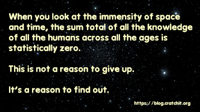When you look at the immensity of space  and time, the sum total of all the knowledge  of all the humans across all the ages is  statistically zero.  This is not a reason to give up.   It's a reason to find out.