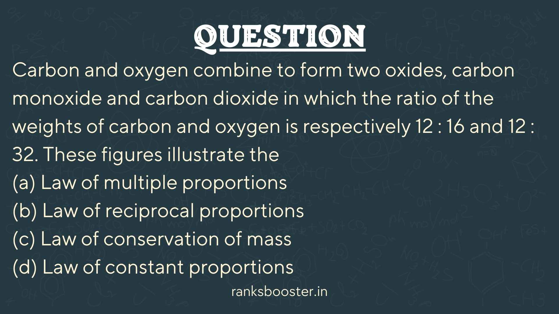 Carbon and oxygen combine to form two oxides, carbon monoxide and carbon dioxide in which the ratio of the weights of carbon and oxygen is respectively 12 : 16 and 12 : 32. These figures illustrate the (a) Law of multiple proportions (b) Law of reciprocal proportions (c) Law of conservation of mass (d) Law of constant proportions