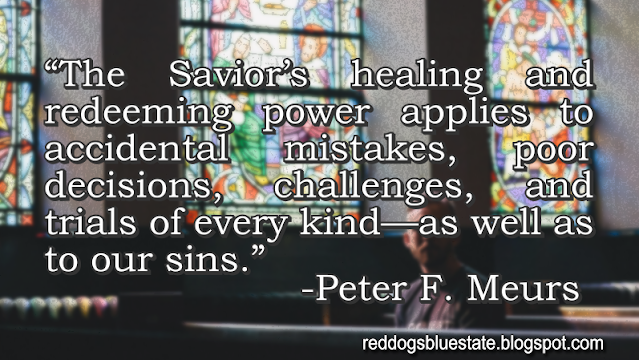 “The Savior’s healing and redeeming power applies to accidental mistakes, poor decisions, challenges, and trials of every kind—as well as to our sins.” -Peter F. Meurs