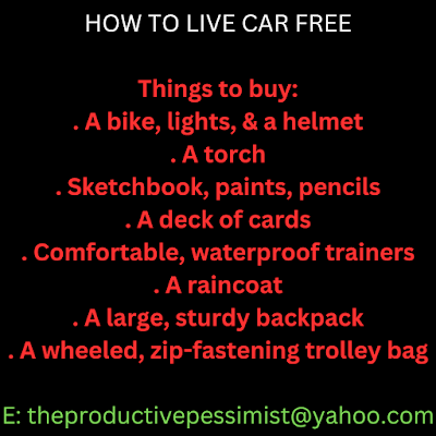 Text reads: HOW TO LIVE CAR FREE  Things to buy: . A bike, lights, & a helmet . A torch . Sketchbook, paints, pencils . A deck of cards . Comfortable, waterproof trainers . A raincoat . A large, sturdy backpack . A wheeled, zip-fastening trolley bag  E: theproductivepessimist@yahoo.com