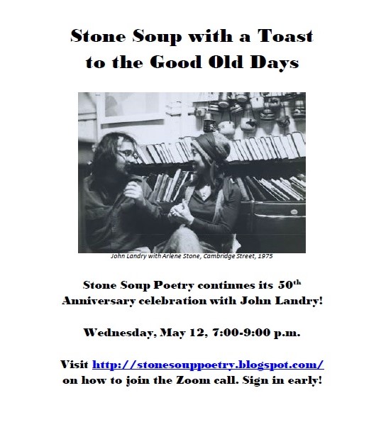 Stone Soup with a Toast  to the Good Old Days - Stone Soup Poetry continues its 50th Anniversary celebration with John Landry! - Wednesday, May 12, 7:00-9:00 p.m. - Visit http://stonesouppoetry.blogspot.com/ on how to join the Zoom call. Sign in early!