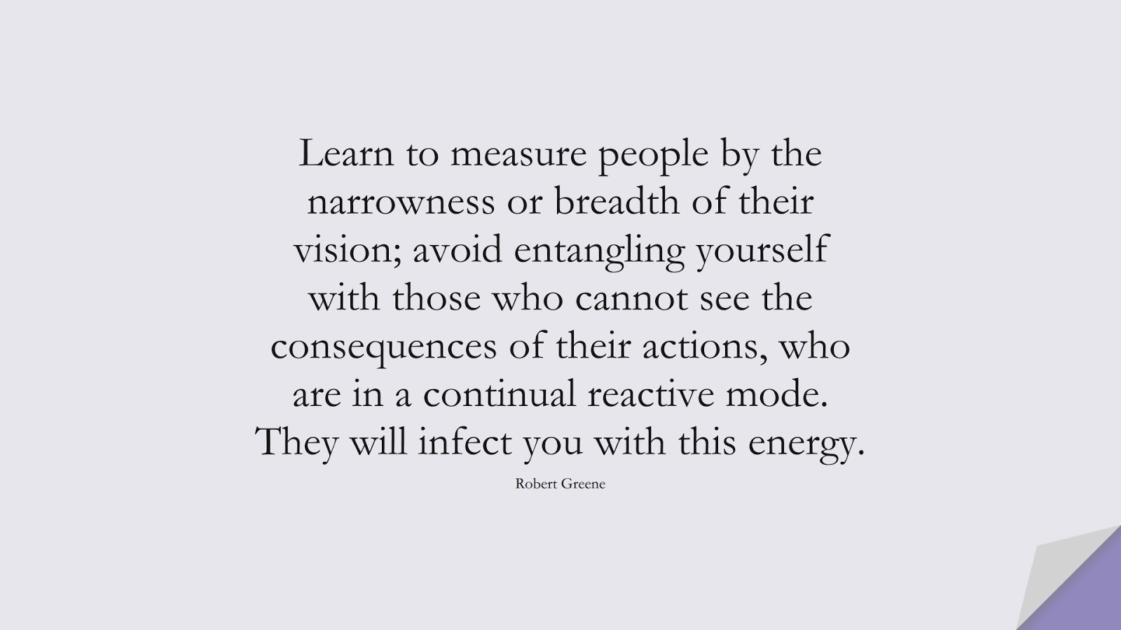 Learn to measure people by the narrowness or breadth of their vision; avoid entangling yourself with those who cannot see the consequences of their actions, who are in a continual reactive mode. They will infect you with this energy. (Robert Greene);  #RelationshipQuotes