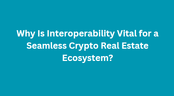 Why Is Interoperability Vital for a Seamless Crypto Real Estate Ecosystem?
