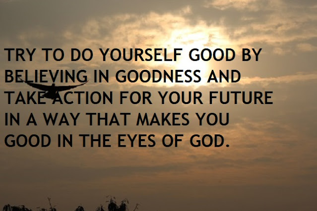 TRY TO DO YOURSELF GOOD BY BELIEVING IN GOODNESS AND TAKE ACTION FOR YOUR FUTURE IN A WAY THAT MAKES YOU GOOD IN THE EYES OF GOD.