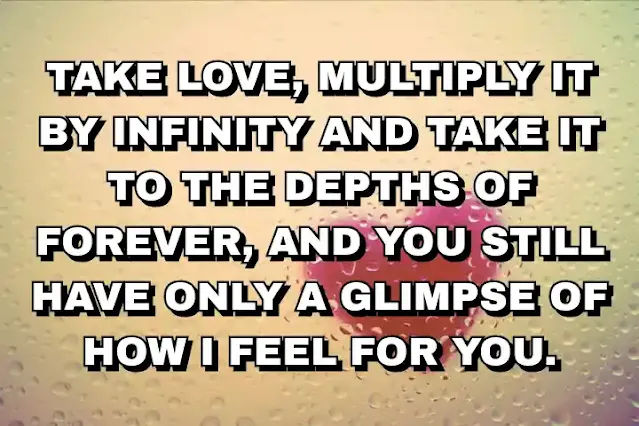 84. ”Take love, multiply it by infinity and take it to the depths of forever, and you still have only a glimpse of how I feel for you.”